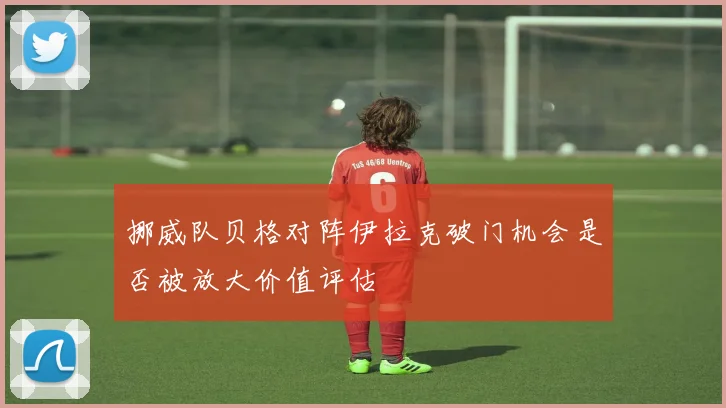 挪威队贝格对阵伊拉克破门机会是否被放大价值评估