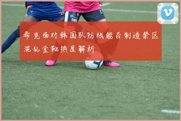 希克面对韩国队防线能否制造禁区混乱金靴热度解析
