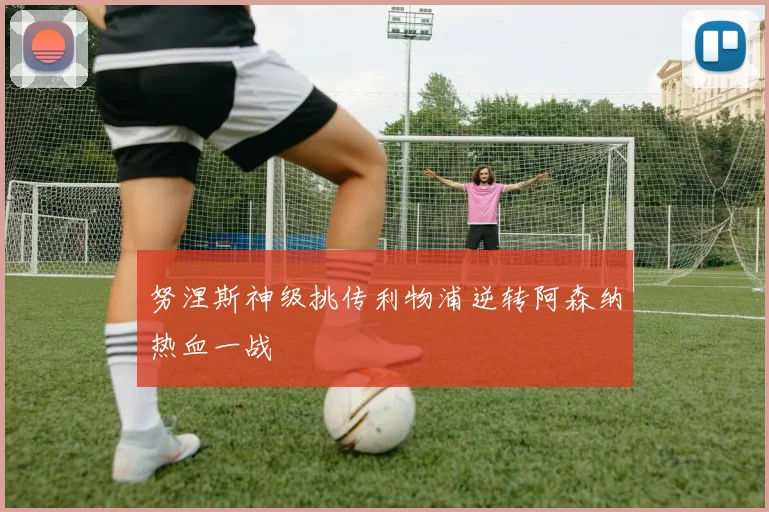 努涅斯神级挑传利物浦逆转阿森纳热血一战