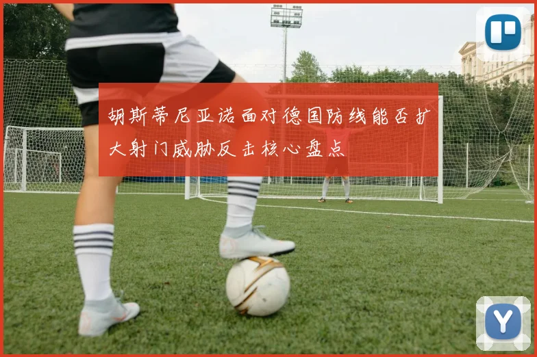 胡斯蒂尼亚诺面对德国防线能否扩大射门威胁反击核心盘点