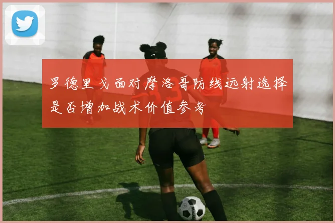 罗德里戈面对摩洛哥防线远射选择是否增加战术价值参考