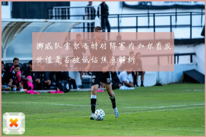 挪威队索尔洛特对阵塞内加尔首发价值是否被低估焦点解析