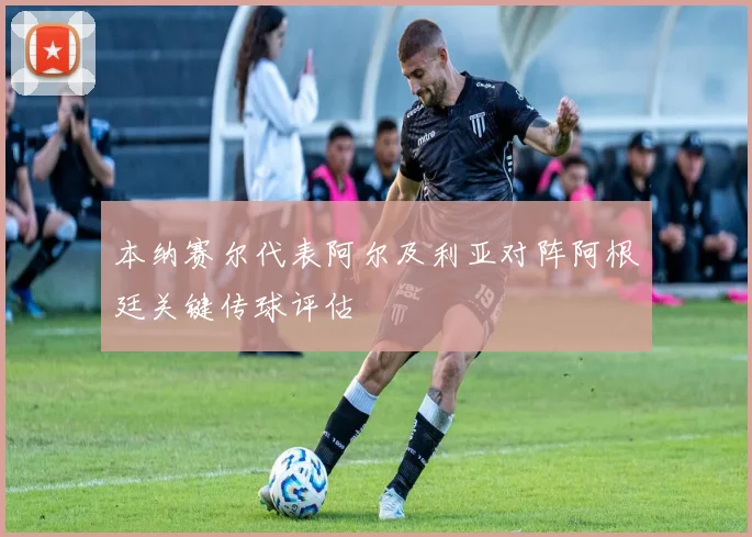 本纳赛尔代表阿尔及利亚对阵阿根廷关键传球评估