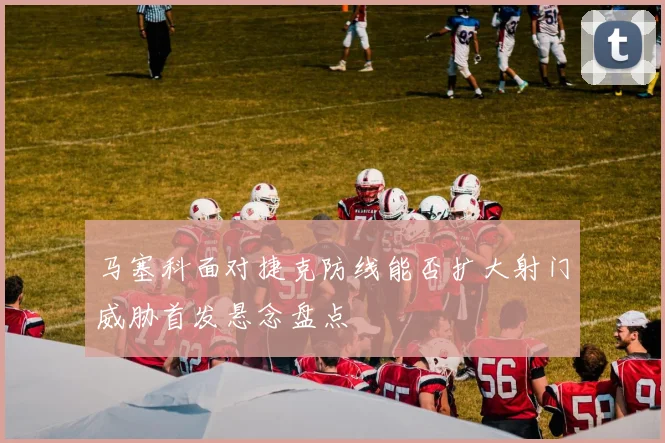 马塞科面对捷克防线能否扩大射门威胁首发悬念盘点