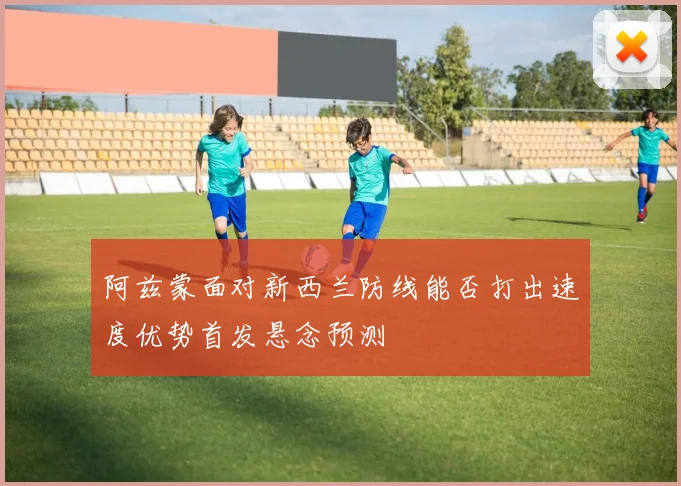 阿兹蒙面对新西兰防线能否打出速度优势首发悬念预测