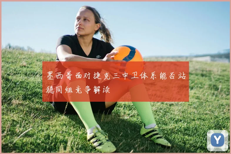 墨西哥面对捷克三中卫体系能否站稳同组竞争解读