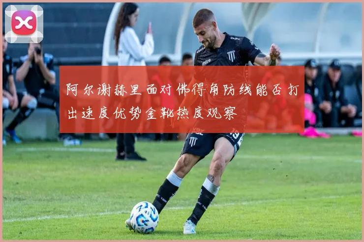 阿尔谢赫里面对佛得角防线能否打出速度优势金靴热度观察