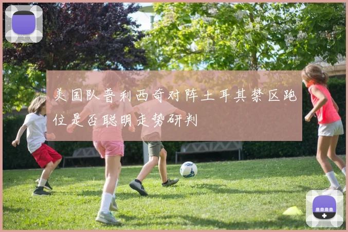 美国队普利西奇对阵土耳其禁区跑位是否聪明走势研判
