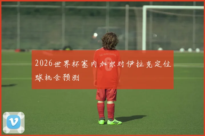 2026世界杯塞内加尔对伊拉克定位球机会预测