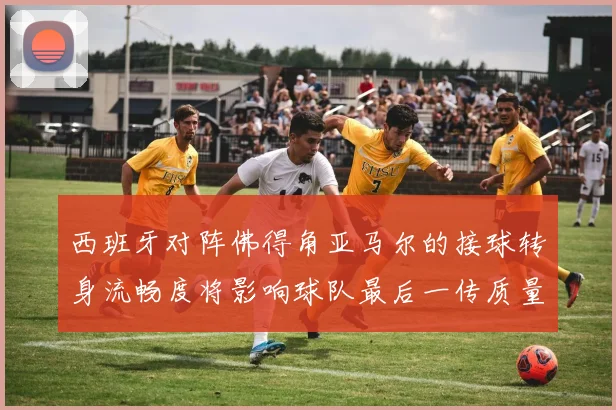西班牙对阵佛得角亚马尔的接球转身流畅度将影响球队最后一传质量