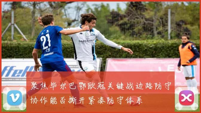 聚焦毕尔巴鄂欧冠关键战边路防守协作能否撕开紧凑防守体系