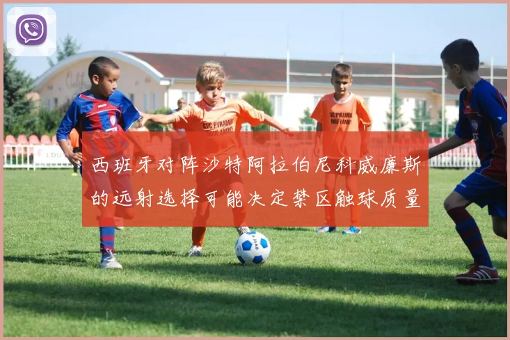 西班牙对阵沙特阿拉伯尼科威廉斯的远射选择可能决定禁区触球质量