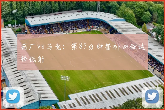 药厂vs马竞：第85分钟替补回做边锋低射