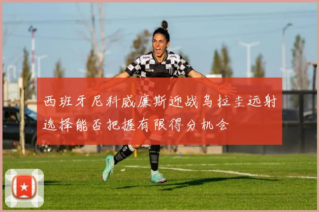 西班牙尼科威廉斯迎战乌拉圭远射选择能否把握有限得分机会