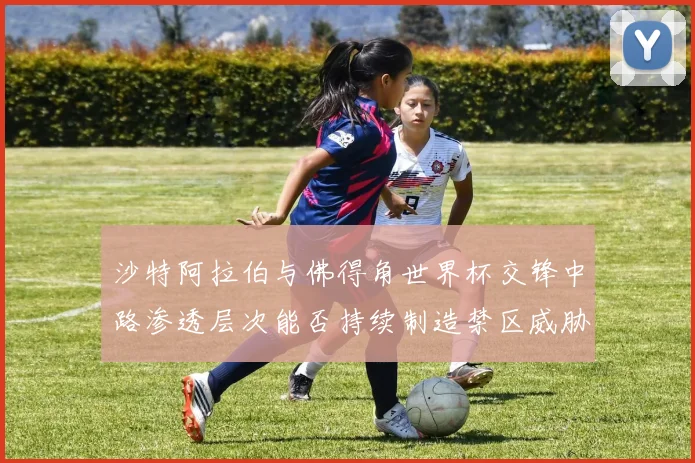沙特阿拉伯与佛得角世界杯交锋中路渗透层次能否持续制造禁区威胁
