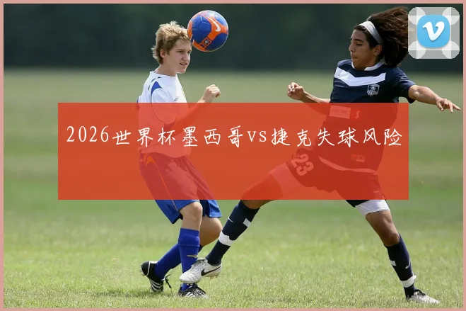 2026世界杯墨西哥vs捷克失球风险