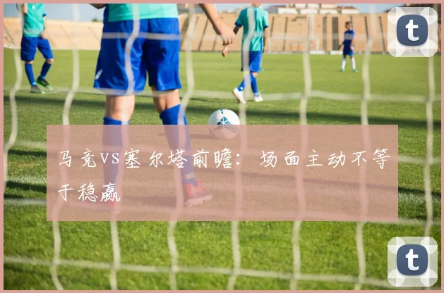 马竞vs塞尔塔前瞻:场面主动不等于稳赢