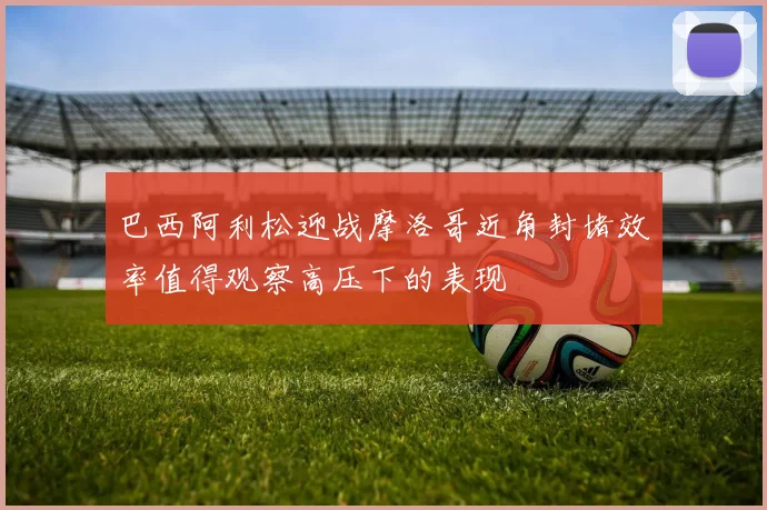 巴西阿利松迎战摩洛哥近角封堵效率值得观察高压下的表现