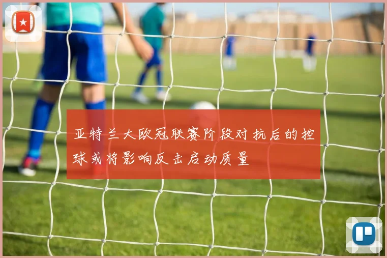 亚特兰大欧冠联赛阶段对抗后的控球或将影响反击启动质量