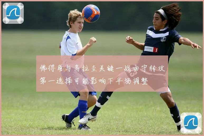佛得角与乌拉圭关键一战由守转攻第一选择可能影响下半场调整