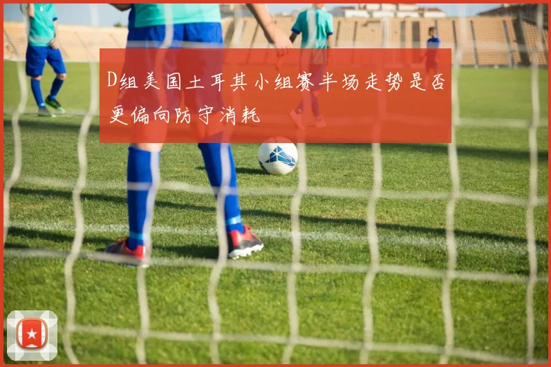 D组美国土耳其小组赛半场走势是否更偏向防守消耗