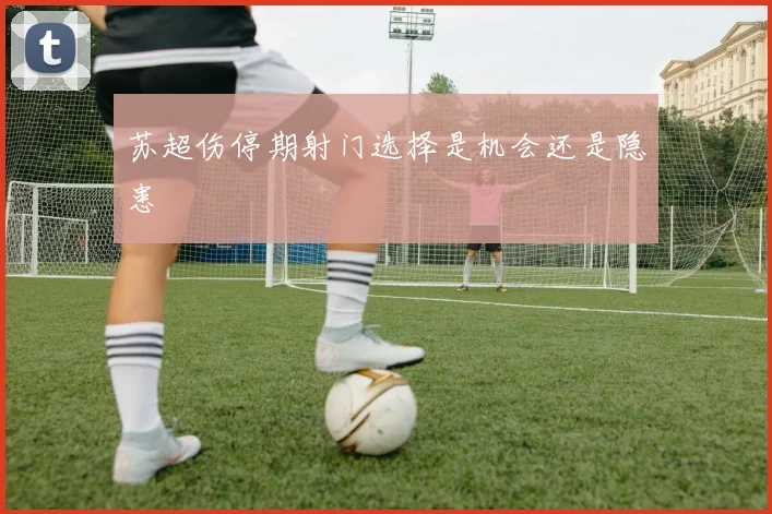 苏超伤停期射门选择是机会还是隐患