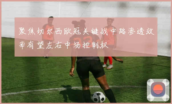聚焦切尔西欧冠关键战中路渗透效率有望左右中场控制权