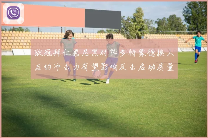 欧冠拜仁慕尼黑对阵多特蒙德换人后的冲击力有望影响反击启动质量