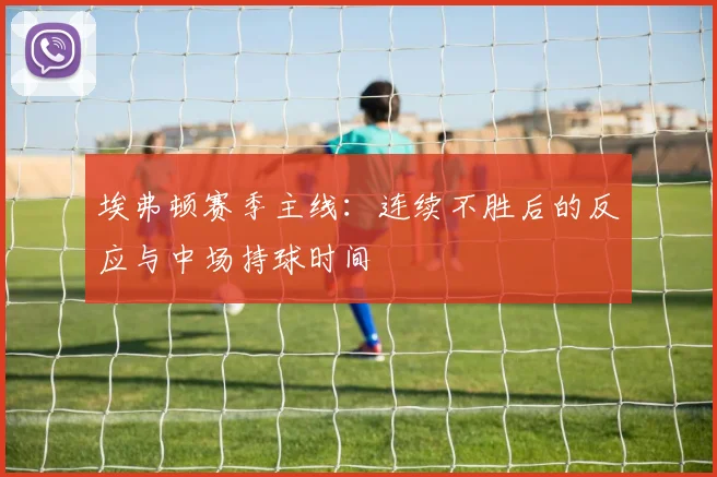 埃弗顿赛季主线：连续不胜后的反应与中场持球时间