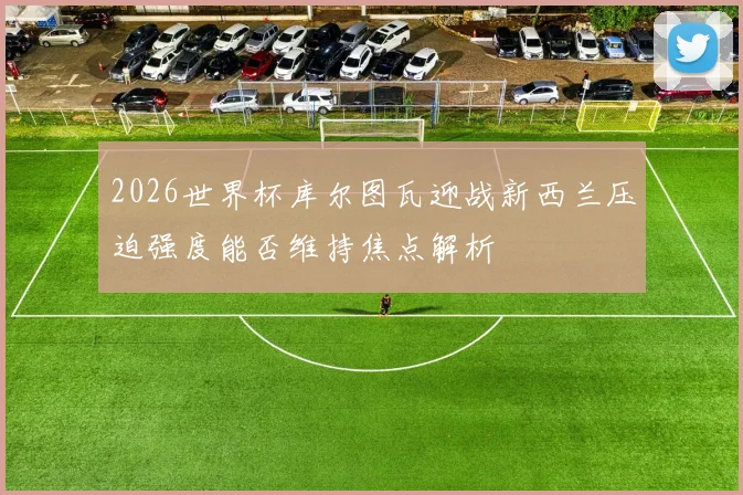 2026世界杯库尔图瓦迎战新西兰压迫强度能否维持焦点解析