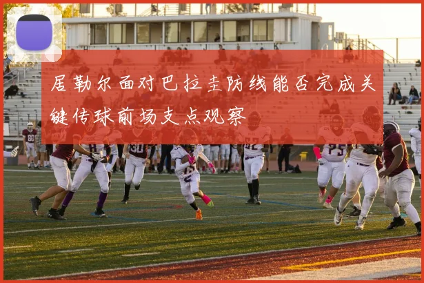 居勒尔面对巴拉圭防线能否完成关键传球前场支点观察