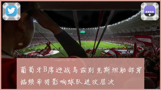 葡萄牙B席迎战乌兹别克斯坦肋部穿插频率将影响球队进攻层次