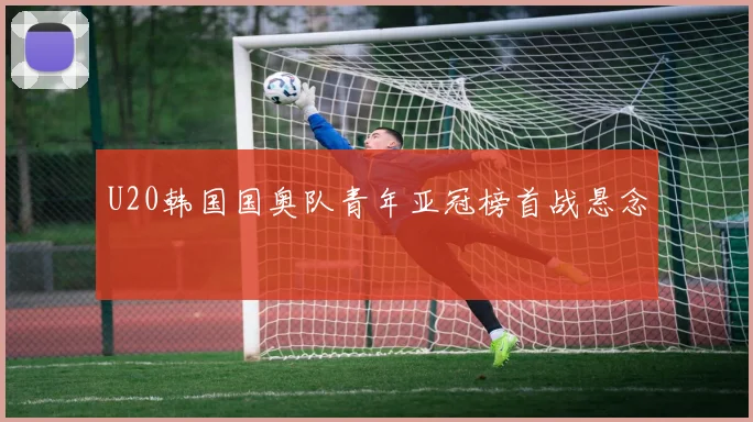 U20韩国国奥队青年亚冠榜首战悬念