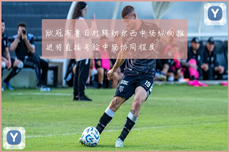 欧冠布鲁日对阵切尔西中场纵向推进将直接考验中场协同程度