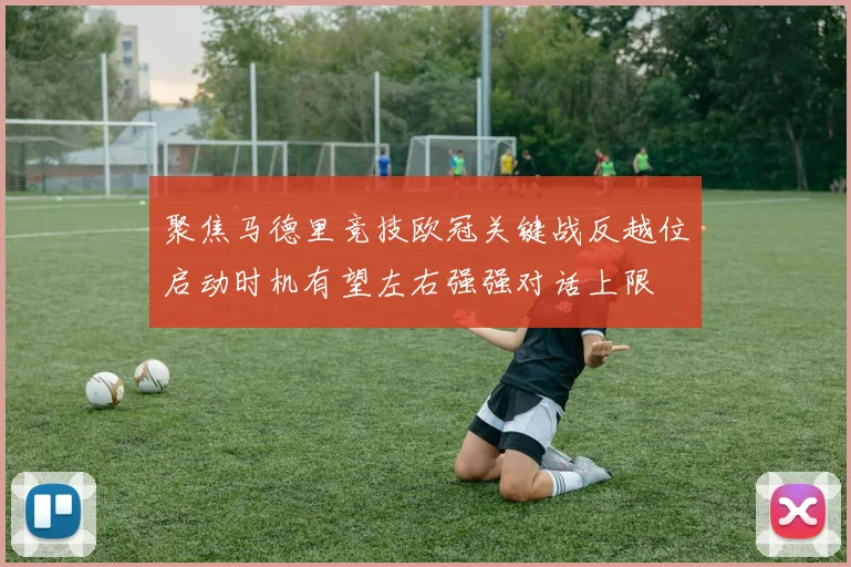 聚焦马德里竞技欧冠关键战反越位启动时机有望左右强强对话上限