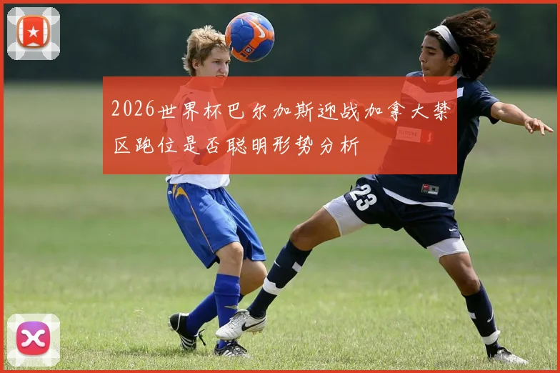 2026世界杯巴尔加斯迎战加拿大禁区跑位是否聪明形势分析