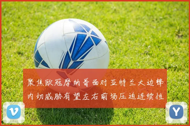 聚焦欧冠摩纳哥面对亚特兰大边锋内切威胁有望左右前场压迫连续性