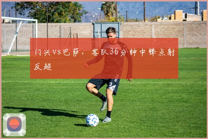 门兴vs巴萨,客队36分钟中锋点射反超
