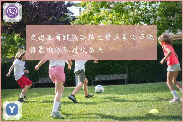 莫德里奇迎战英格兰禁区前沿串联将影响球队进攻层次