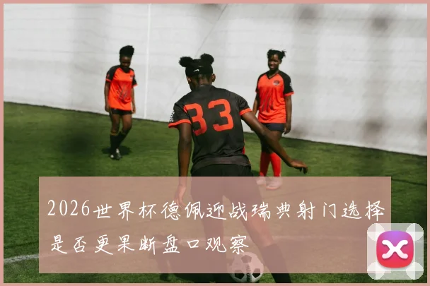 2026世界杯德佩迎战瑞典射门选择是否更果断盘口观察