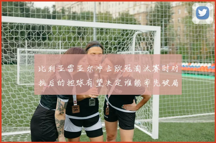 比利亚雷亚尔冲击欧冠淘汰赛时对抗后的控球有望决定谁能率先破局