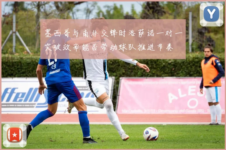 墨西哥与南非交锋时洛萨诺一对一突破效率能否带动球队推进节奏