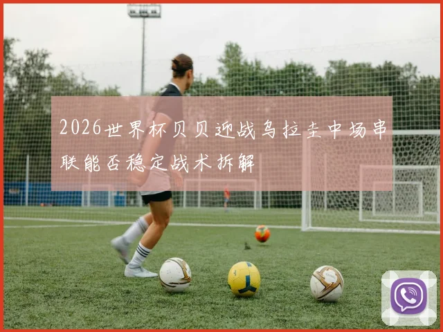 2026世界杯贝贝迎战乌拉圭中场串联能否稳定战术拆解