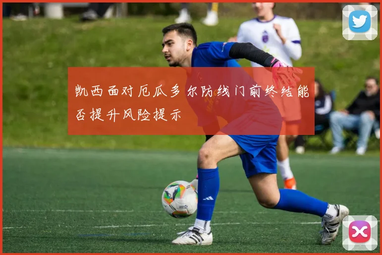 凯西面对厄瓜多尔防线门前终结能否提升风险提示